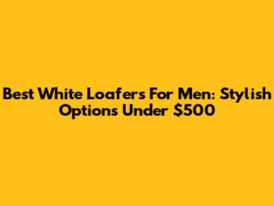 Best White Loafers For Men: Stylish Options Under $500