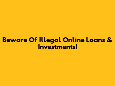 Beware Of Illegal Online Loans & Investments!