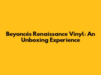 Beyoncé's Renaissance Vinyl: An Unboxing Experience