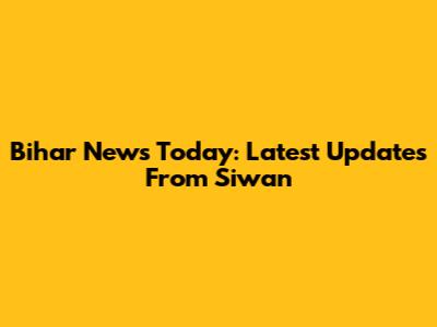 Bihar News Today: Latest Updates From Siwan
