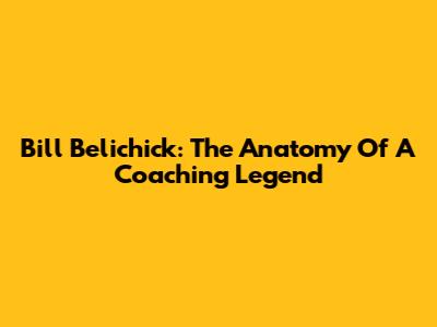 Bill Belichick: The Anatomy Of A Coaching Legend