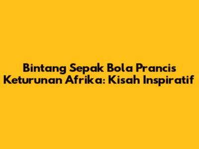 Bintang Sepak Bola Prancis Keturunan Afrika: Kisah Inspiratif