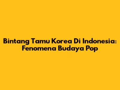 Bintang Tamu Korea Di Indonesia: Fenomena Budaya Pop
