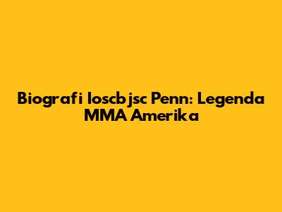 Biografi Ioscbjsc Penn: Legenda MMA Amerika