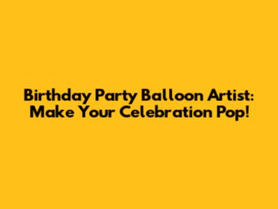 Birthday Party Balloon Artist: Make Your Celebration Pop!