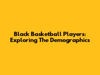 Black Basketball Players: Exploring The Demographics