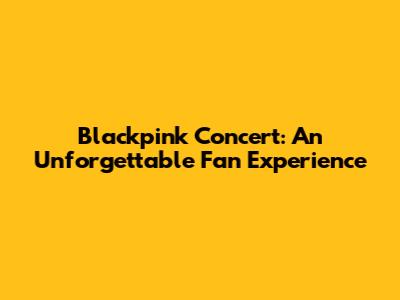 Blackpink Concert: An Unforgettable Fan Experience