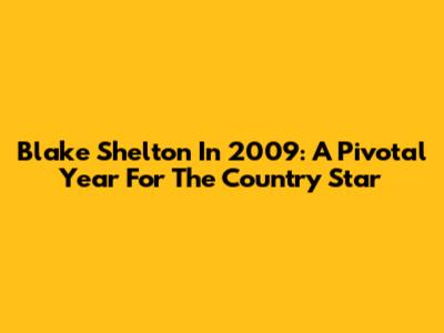 Blake Shelton In 2009: A Pivotal Year For The Country Star