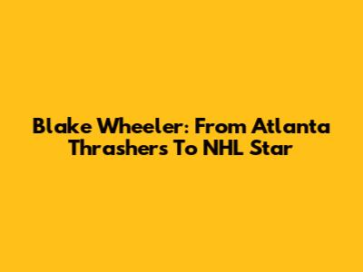 Blake Wheeler: From Atlanta Thrashers To NHL Star