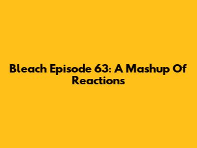 Bleach Episode 63: A Mashup Of Reactions