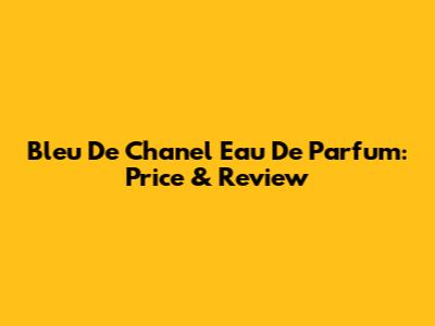 Bleu De Chanel Eau De Parfum: Price & Review