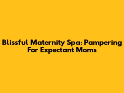 Blissful Maternity Spa: Pampering For Expectant Moms