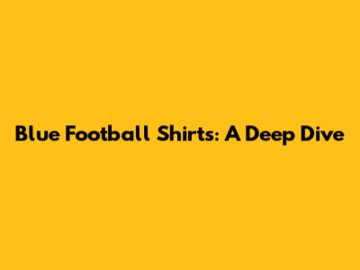 Blue Football Shirts: A Deep Dive