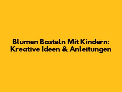 Blumen Basteln Mit Kindern: Kreative Ideen & Anleitungen