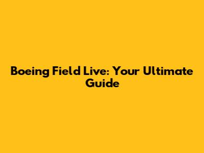 Boeing Field Live: Your Ultimate Guide