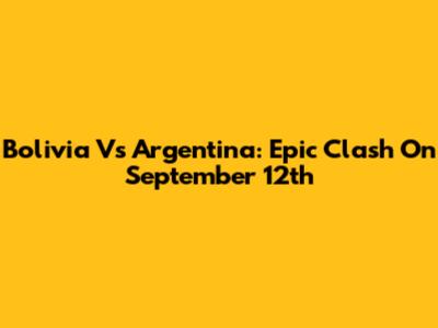 Bolivia Vs Argentina: Epic Clash On September 12th