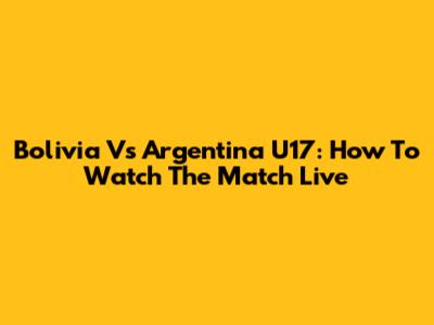 Bolivia Vs Argentina U17: How To Watch The Match Live