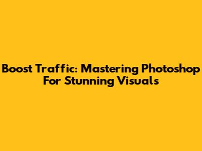 Boost Traffic: Mastering Photoshop For Stunning Visuals