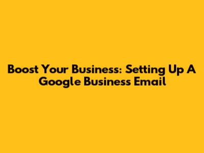 Boost Your Business: Setting Up A Google Business Email