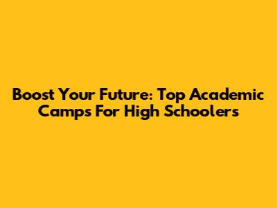 Boost Your Future: Top Academic Camps For High Schoolers