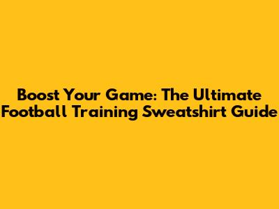 Boost Your Game: The Ultimate Football Training Sweatshirt Guide