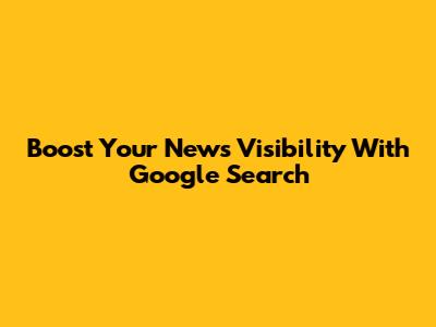 Boost Your News Visibility With Google Search