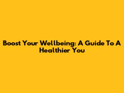 Boost Your Wellbeing: A Guide To A Healthier You