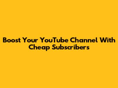 Boost Your YouTube Channel With Cheap Subscribers