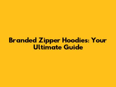 Branded Zipper Hoodies: Your Ultimate Guide
