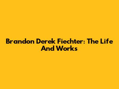Brandon Derek Fiechter: The Life And Works