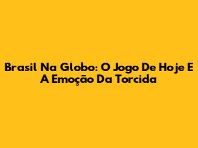 Brasil Na Globo: O Jogo De Hoje E A Emoção Da Torcida