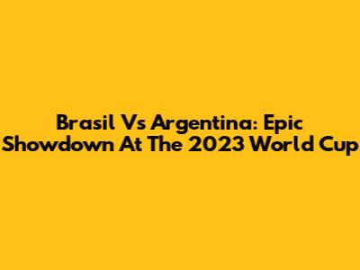 Brasil Vs Argentina: Epic Showdown At The 2023 World Cup