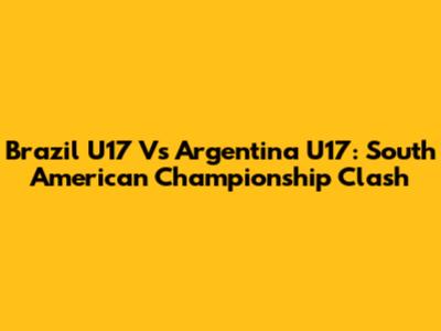 Brazil U17 Vs Argentina U17: South American Championship Clash