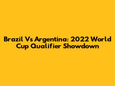 Brazil Vs Argentina: 2022 World Cup Qualifier Showdown