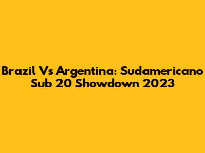 Brazil Vs Argentina: Sudamericano Sub 20 Showdown 2023