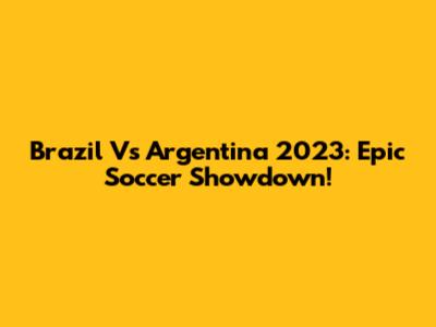 Brazil Vs Argentina 2023: Epic Soccer Showdown!