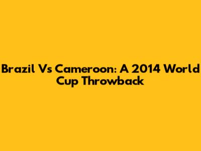 Brazil Vs Cameroon: A 2014 World Cup Throwback