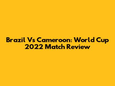 Brazil Vs Cameroon: World Cup 2022 Match Review