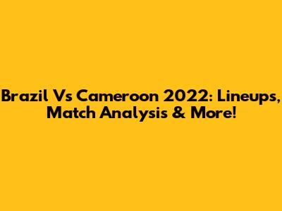Brazil Vs Cameroon 2022: Lineups, Match Analysis & More!