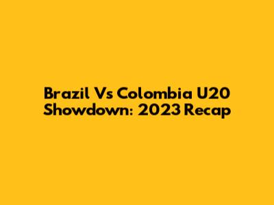 Brazil Vs Colombia U20 Showdown: 2023 Recap