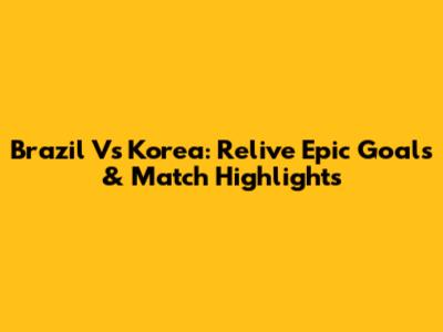 Brazil Vs Korea: Relive Epic Goals & Match Highlights