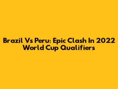 Brazil Vs Peru: Epic Clash In 2022 World Cup Qualifiers