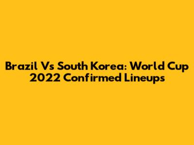 Brazil Vs South Korea: World Cup 2022 Confirmed Lineups