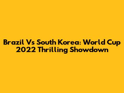 Brazil Vs South Korea: World Cup 2022 Thrilling Showdown