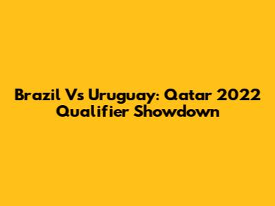 Brazil Vs Uruguay: Qatar 2022 Qualifier Showdown