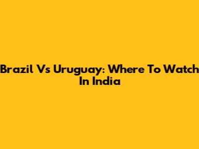 Brazil Vs Uruguay: Where To Watch In India
