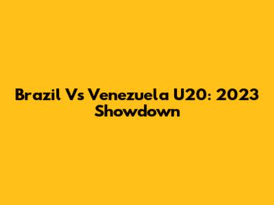 Brazil Vs Venezuela U20: 2023 Showdown