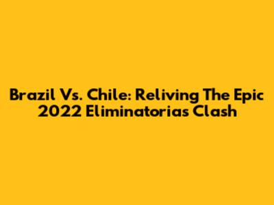 Brazil Vs. Chile: Reliving The Epic 2022 Eliminatorias Clash