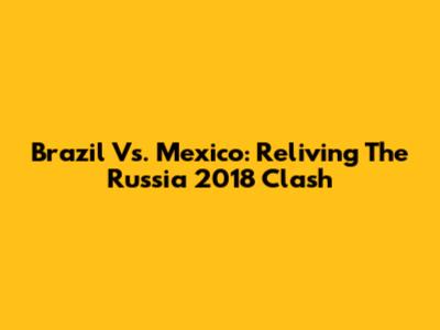 Brazil Vs. Mexico: Reliving The Russia 2018 Clash