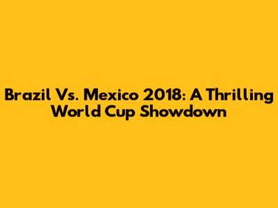 Brazil Vs. Mexico 2018: A Thrilling World Cup Showdown